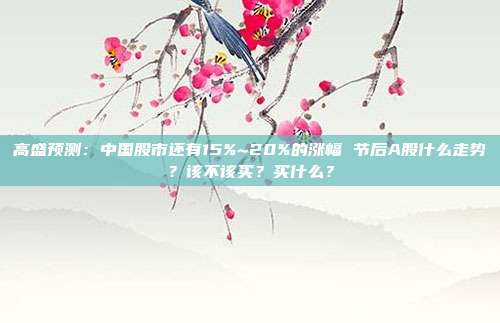 高盛预测：中国股市还有15%~20%的涨幅 节后A股什么走势？该不该买？买什么？