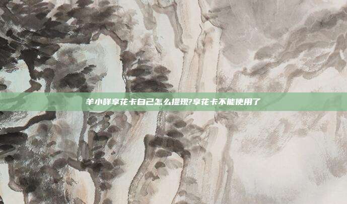 羊小咩享花卡自己怎么提现?享花卡不能使用了