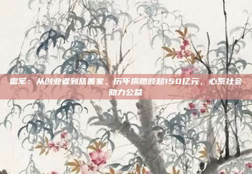 雷军：从创业者到慈善家，历年捐赠额超150亿元，心系社会助力公益