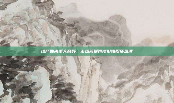 地产迎来重大利好，市场前景再度引爆投资热潮