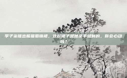 李子柒推出熊猫蜀锦裙，这款裙子是她亲手缝制的，你会心动吗？