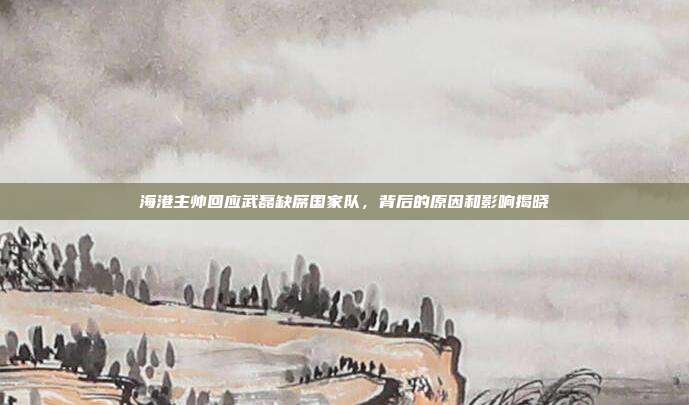 海港主帅回应武磊缺席国家队，背后的原因和影响揭晓