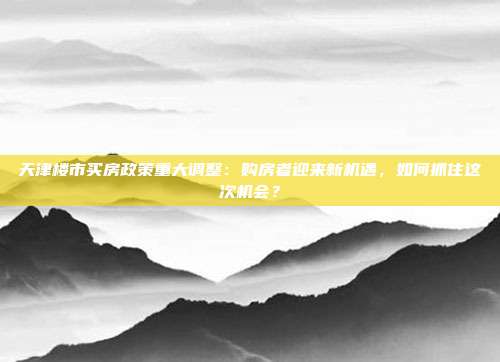 天津楼市买房政策重大调整：购房者迎来新机遇，如何抓住这次机会？