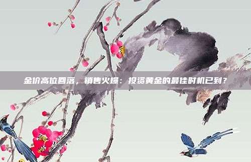 金价高位回落，销售火爆：投资黄金的最佳时机已到？