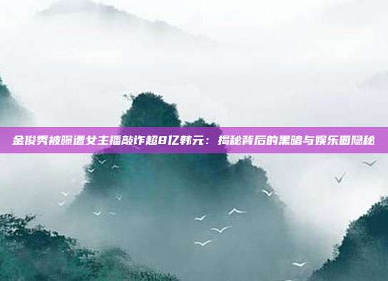金俊秀被曝遭女主播敲诈超8亿韩元：揭秘背后的黑暗与娱乐圈隐秘