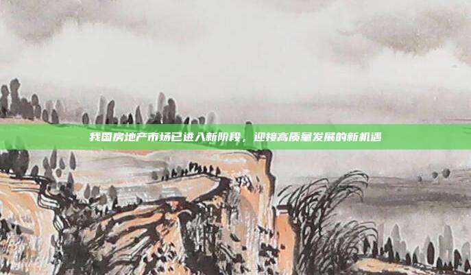 我国房地产市场已进入新阶段，迎接高质量发展的新机遇