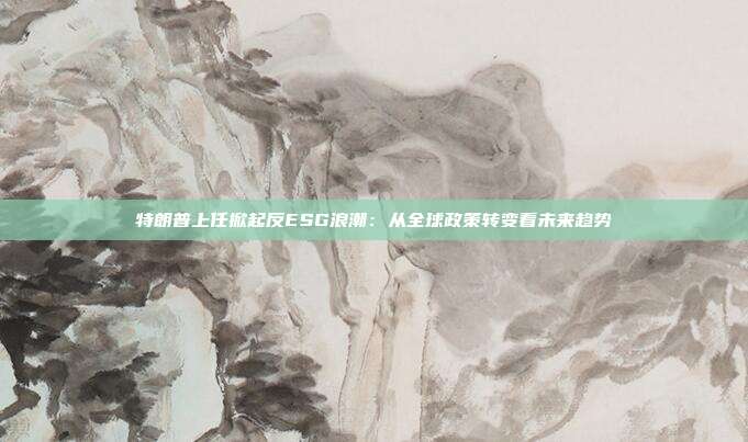 特朗普上任掀起反ESG浪潮：从全球政策转变看未来趋势