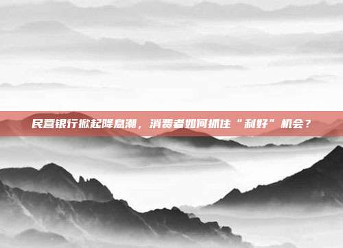 民营银行掀起降息潮，消费者如何抓住“利好”机会？