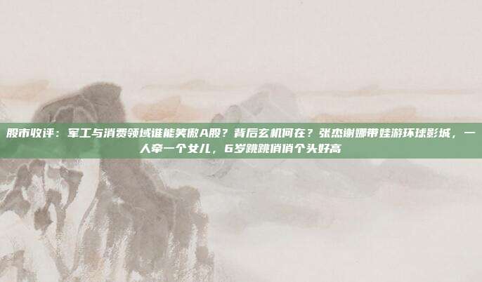 股市收评：军工与消费领域谁能笑傲A股？背后玄机何在？张杰谢娜带娃游环球影城，一人牵一个女儿，6岁跳跳俏俏个头好高