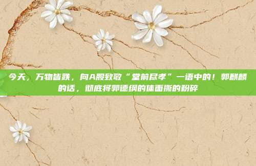 今天，万物皆跌，向A股致敬“堂前尽孝”一语中的！郭麒麟的话，彻底将郭德纲的体面撕的粉碎