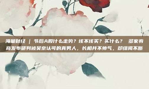 海量财经 | 节后A股什么走势？该不该买？买什么？ 多家券商发布研判被吴京认可的真男人，长相并不帅气，却绯闻不断