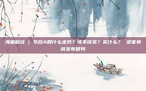 海量财经 | 节后A股什么走势？该不该买？买什么？ 多家券商发布研判