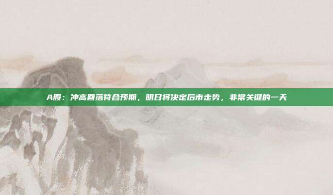 A股：冲高回落符合预期，明日将决定后市走势，非常关键的一天