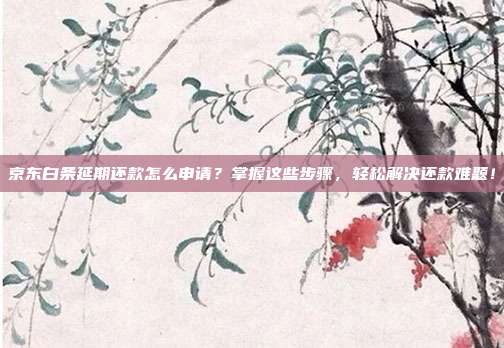 京东白条延期还款怎么申请？掌握这些步骤，轻松解决还款难题！