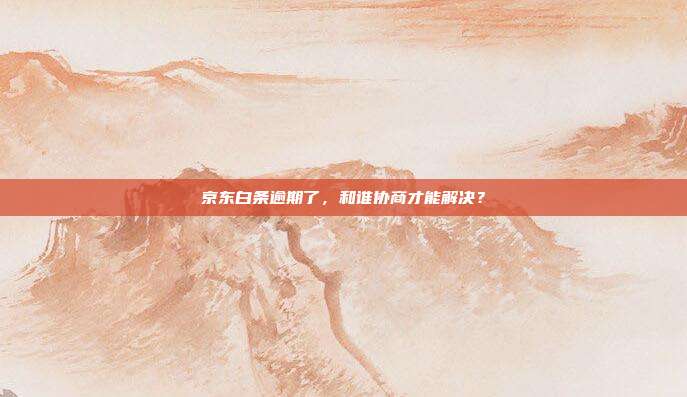 京东白条逾期了，和谁协商才能解决？