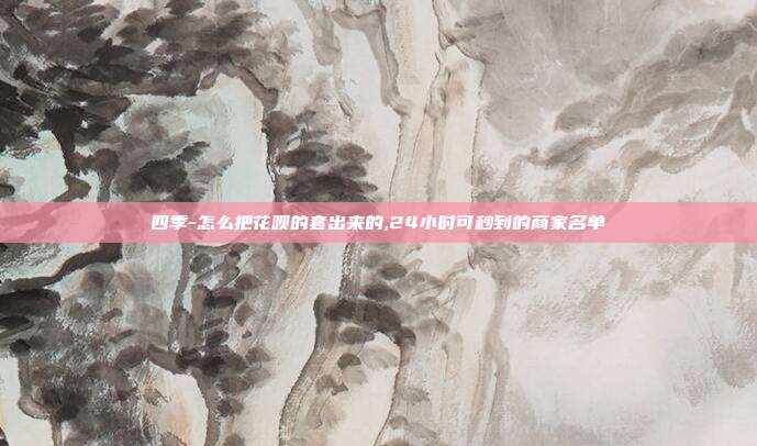 四季-怎么把花呗的套出来的,24小时可秒到的商家名单