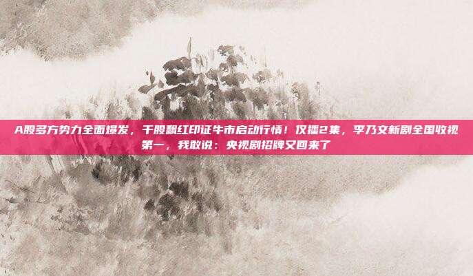 A股多方势力全面爆发，千股飘红印证牛市启动行情！仅播2集，李乃文新剧全国收视第一，我敢说：央视剧招牌又回来了