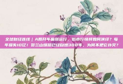 全球财经连线｜A股开年偏弱运行，后市行情将如何演绎？每年损失10亿！贺兰山煤层已经自燃300年，为何不把它扑灭？