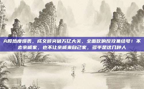 A股热度爆表，成交额突破万亿大关，全面吹响反攻集结号！不去亲戚家，也不让亲戚来自己家，多半是这几种人