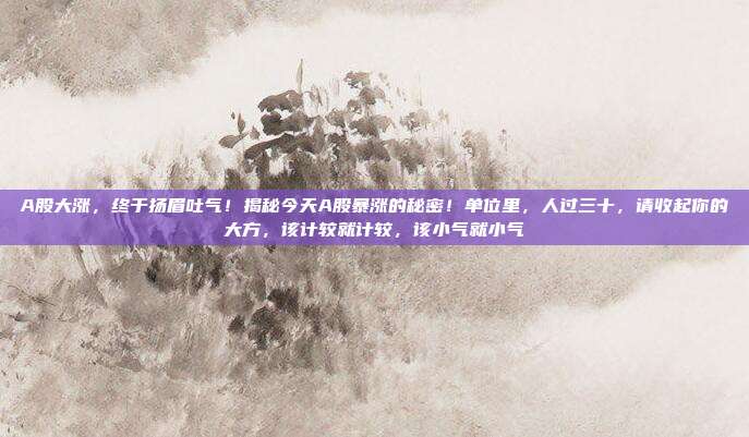 A股大涨，终于扬眉吐气！揭秘今天A股暴涨的秘密！单位里，人过三十，请收起你的大方，该计较就计较，该小气就小气