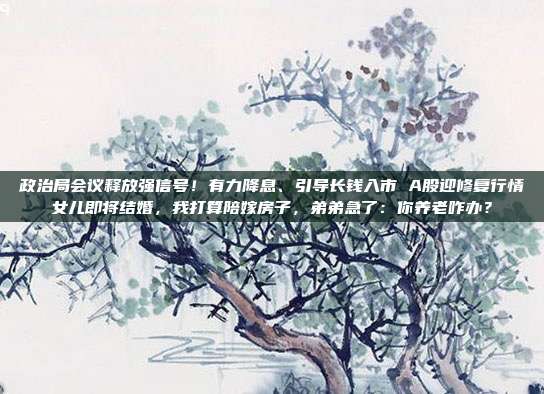 政治局会议释放强信号！有力降息、引导长钱入市 A股迎修复行情女儿即将结婚，我打算陪嫁房子，弟弟急了：你养老咋办？