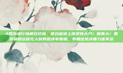 A股风扇行情疯狂切换，医药板块上演逆转大戏！胆真大！秦霄贤粉丝冒充人民网批评辛雨锡，孕期出轨冷暴力还不凉