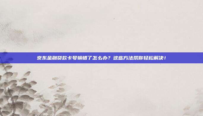 京东金融贷款卡号输错了怎么办？这些方法帮你轻松解决！