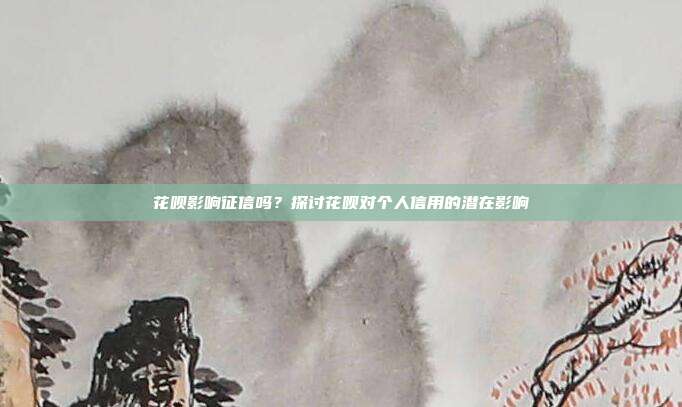 花呗影响征信吗？探讨花呗对个人信用的潜在影响