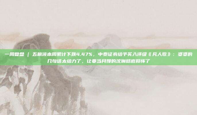 一周复盘 | 五粮液本周累计下跌4.47%，中泰证券给予买入评级《凡人歌》：婆婆的几句话太给力了，让要当月嫂的沈琳彻底释怀了