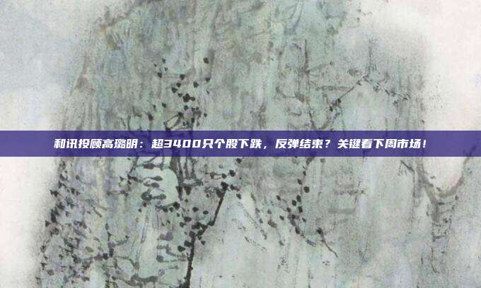 和讯投顾高璐明：超3400只个股下跌，反弹结束？关键看下周市场！