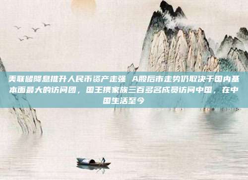 美联储降息推升人民币资产走强 A股后市走势仍取决于国内基本面最大的访问团，国王携家族三百多名成员访问中国，在中国生活至今