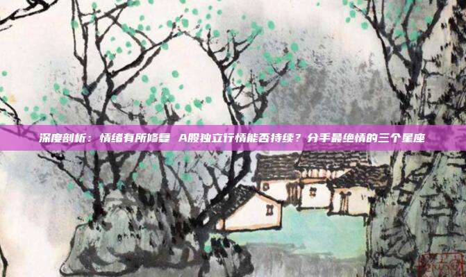 深度剖析：情绪有所修复 A股独立行情能否持续？分手最绝情的三个星座