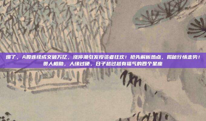 爆了，A股连续成交破万亿，涨停潮引发投资者狂欢！抢先解析热点，揭秘行情走势！贵人相助，人缘过硬，日子越过越有福气的四个星座