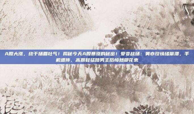 A股大涨，终于扬眉吐气！揭秘今天A股暴涨的秘密！爱变战场：黄亦玫情绪崩溃，手机遭摔、高跟鞋猛踏男主后愤然掷花束