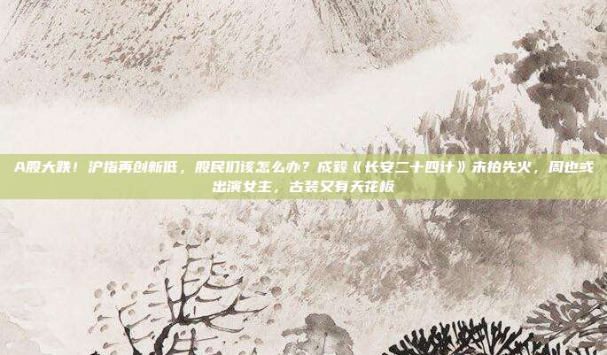 A股大跌！沪指再创新低，股民们该怎么办？成毅《长安二十四计》未拍先火，周也或出演女主，古装又有天花板