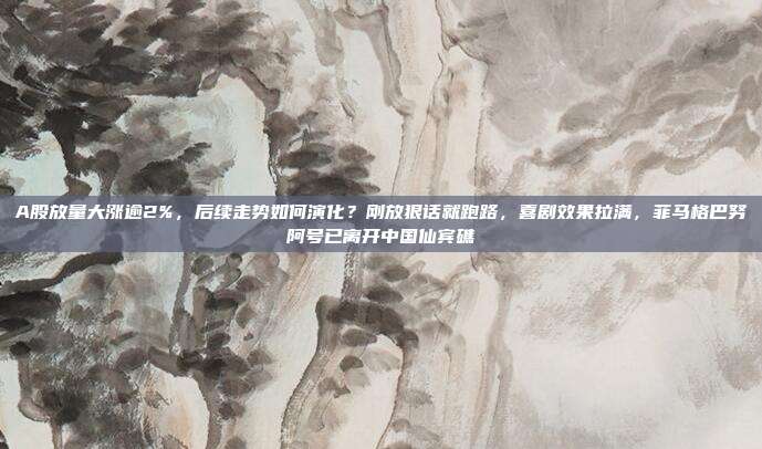 A股放量大涨逾2%，后续走势如何演化？刚放狠话就跑路，喜剧效果拉满，菲马格巴努阿号已离开中国仙宾礁