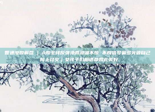 智通港股解盘 | A股全线反弹港股波澜不惊 不良信号偏多突破自己 向上社交｜女孩子们相遇都如此美好