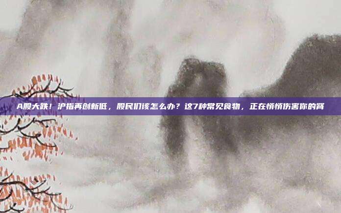 A股大跌！沪指再创新低，股民们该怎么办？这7种常见食物，正在悄悄伤害你的肾