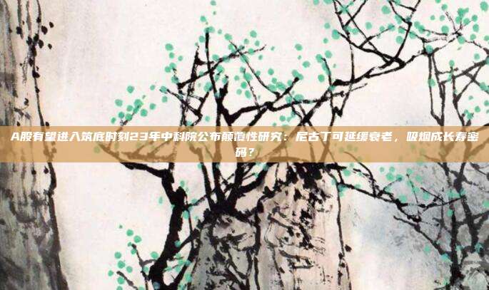 A股有望进入筑底时刻23年中科院公布颠覆性研究：尼古丁可延缓衰老，吸烟成长寿密码？
