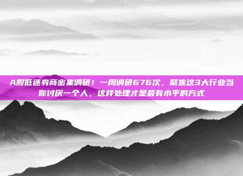 A股低迷券商密集调研！一周调研676次，聚焦这3大行业当你讨厌一个人，这样处理才是最有水平的方式