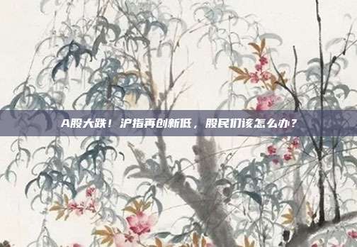 A股大跌！沪指再创新低，股民们该怎么办？