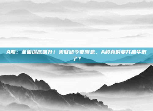 A股：全面探底回升！美联储今夜降息，A股真的要开启牛市了？