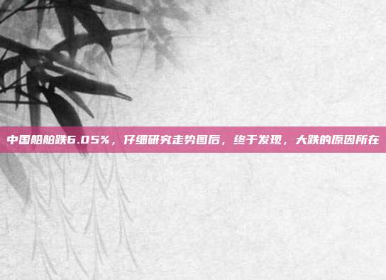 中国船舶跌6.05%，仔细研究走势图后，终于发现，大跌的原因所在