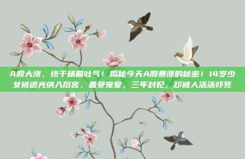 A股大涨，终于扬眉吐气！揭秘今天A股暴涨的秘密！14岁少女被道光纳入后宫，备受宠爱，三年封妃，却被人活活吓死