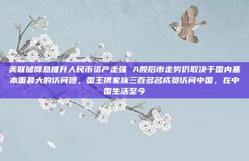 美联储降息推升人民币资产走强 A股后市走势仍取决于国内基本面最大的访问团，国王携家族三百多名成员访问中国，在中国生活至今