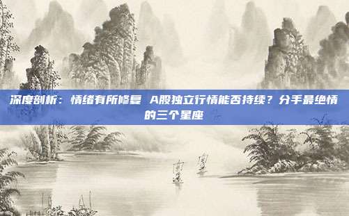 深度剖析：情绪有所修复 A股独立行情能否持续？分手最绝情的三个星座