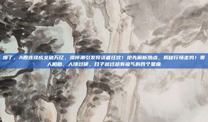 爆了，A股连续成交破万亿，涨停潮引发投资者狂欢！抢先解析热点，揭秘行情走势！贵人相助，人缘过硬，日子越过越有福气的四个星座