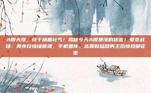 A股大涨，终于扬眉吐气！揭秘今天A股暴涨的秘密！爱变战场：黄亦玫情绪崩溃，手机遭摔、高跟鞋猛踏男主后愤然掷花束
