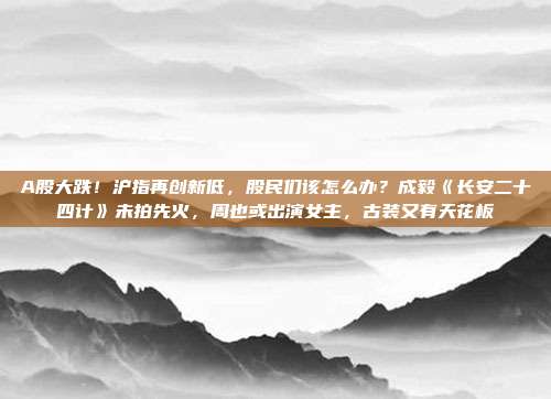 A股大跌！沪指再创新低，股民们该怎么办？成毅《长安二十四计》未拍先火，周也或出演女主，古装又有天花板