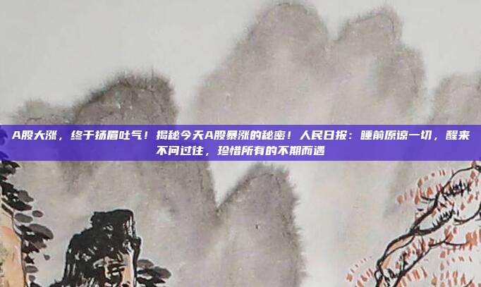 A股大涨，终于扬眉吐气！揭秘今天A股暴涨的秘密！人民日报：睡前原谅一切，醒来不问过往，珍惜所有的不期而遇